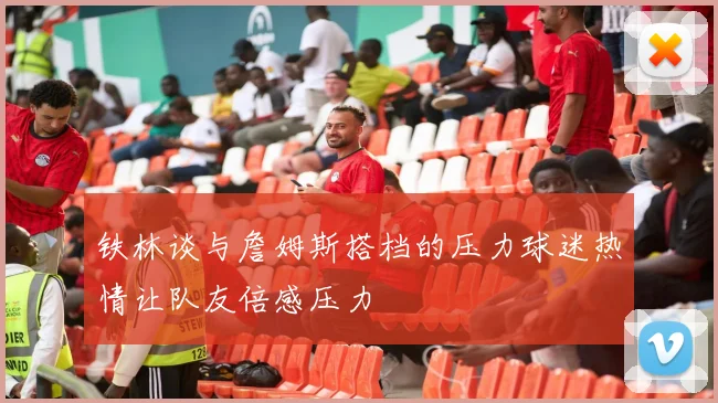 铁林谈与詹姆斯搭档的压力球迷热情让队友倍感压力