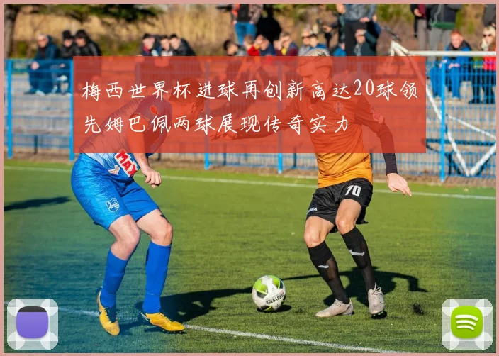 梅西世界杯进球再创新高达20球领先姆巴佩两球展现传奇实力