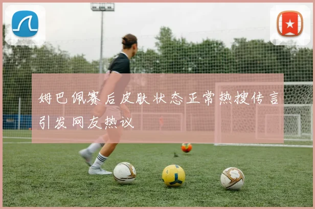 姆巴佩赛后皮肤状态正常热搜传言引发网友热议