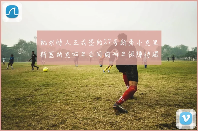 凯尔特人正式签约27号新秀小克里斯塞纳克四年合同前两年保障待遇明确