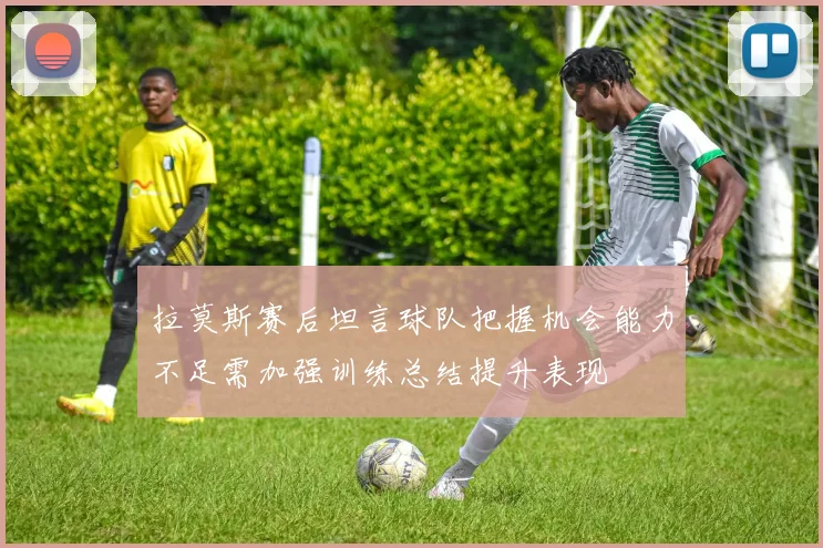 拉莫斯赛后坦言球队把握机会能力不足需加强训练总结提升表现