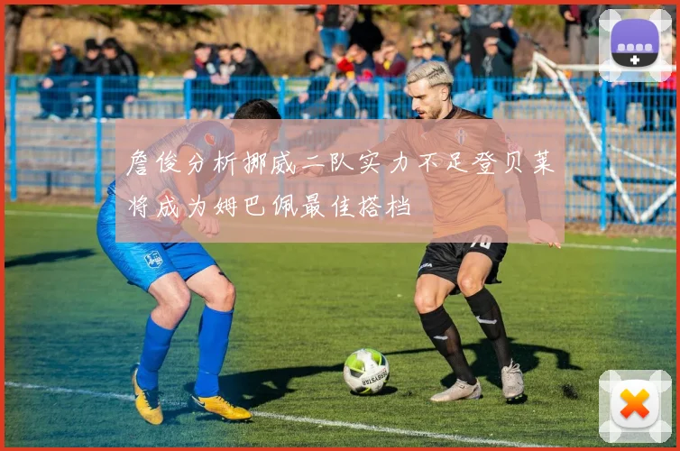 詹俊分析挪威二队实力不足登贝莱将成为姆巴佩最佳搭档