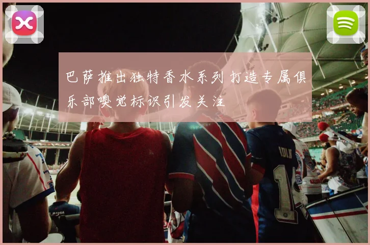 巴萨推出独特香水系列打造专属俱乐部嗅觉标识引发关注