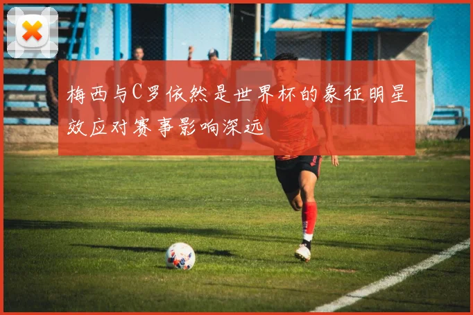 梅西与C罗依然是世界杯的象征明星效应对赛事影响深远
