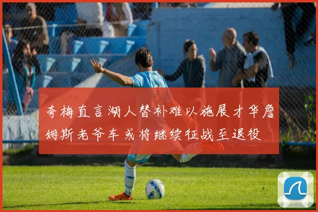 夸梅直言湖人替补难以施展才华詹姆斯老爷车或将继续征战至退役
