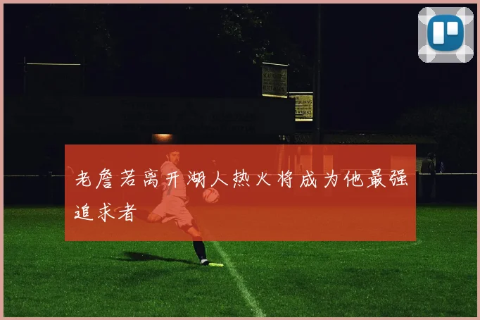 老詹若离开湖人热火将成为他最强追求者