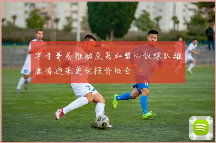 字母哥或推动交易加盟心仪球队雄鹿将迎来更优报价机会
