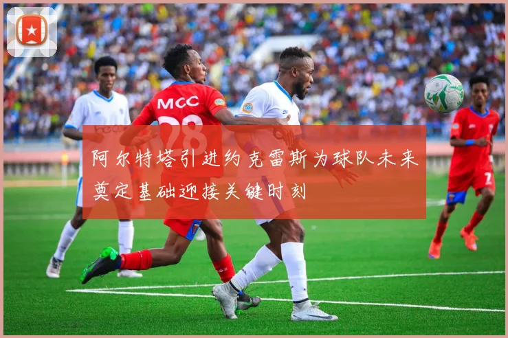 阿尔特塔引进约克雷斯为球队未来奠定基础迎接关键时刻