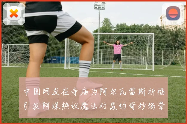 中国网友在寺庙为阿尔瓦雷斯祈福引发阿媒热议魔法对轰的奇妙场景