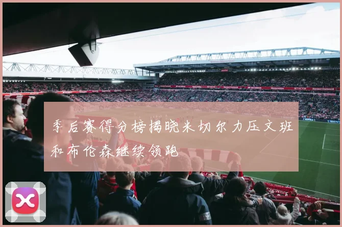 季后赛得分榜揭晓米切尔力压文班和布伦森继续领跑
