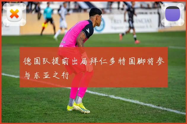 德国队提前出局拜仁多特国脚将参与东亚之行