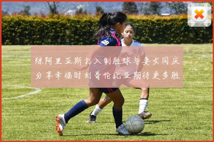 琼阿里亚斯打入制胜球与妻女同庆分享幸福时刻哥伦比亚期待更多胜利