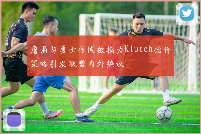 詹眉与勇士传闻被指为Klutch抬价策略引发联盟内外热议