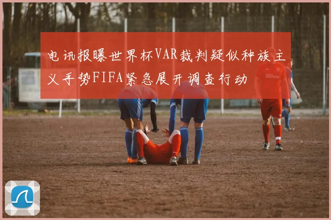 电讯报曝世界杯VAR裁判疑似种族主义手势FIFA紧急展开调查行动
