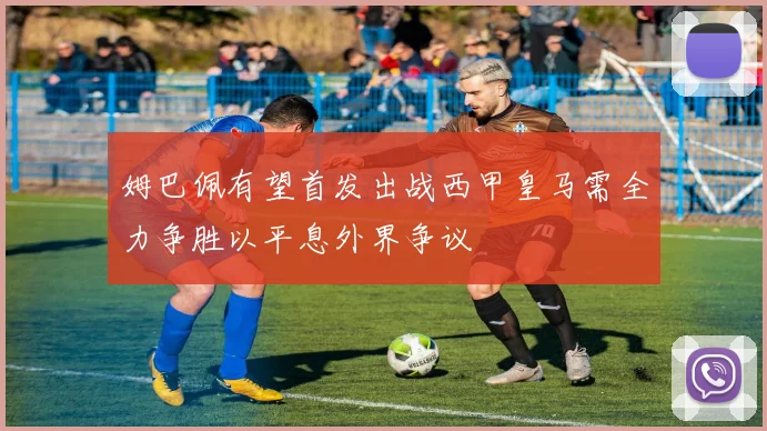 姆巴佩有望首发出战西甲皇马需全力争胜以平息外界争议