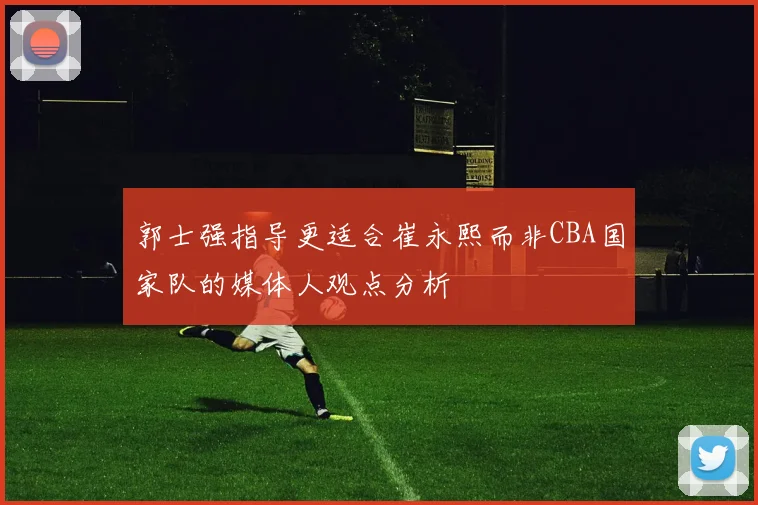 郭士强指导更适合崔永熙而非CBA国家队的媒体人观点分析
